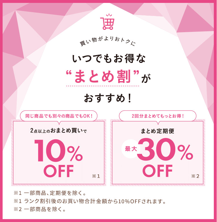 買い物がよりおトクに いつでもお得な『まとめ割』がおすすめ!【同じ商品でも別々の商品でもOK!】2点以上のおまとめ買いで10%OFF:※一部商品を除く。※ランク割引後のお買い物合計金額から10%OFFされます。【2回分まとめてもっとお得!】まとめ定期便最大30%OFF:※一部商品を除く。