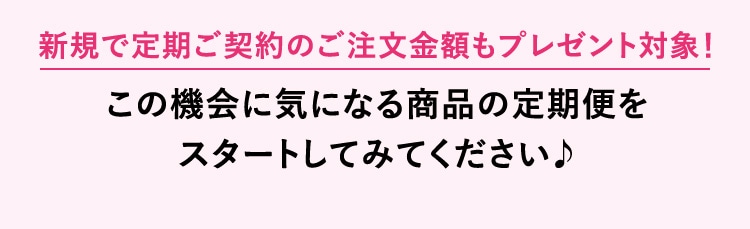 新規で定期ご契約のご注文金額もプレゼント対象！この機会に気になる商品の定期便をスタートしてみてください♪