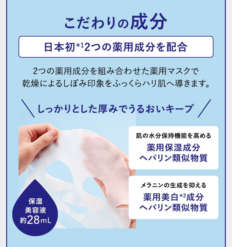 こだわりの成分：日本初＊1 2つの薬用成分を配合 2つの薬用成分を組み合わせた薬用マスクで乾燥によるしぼみ印象をふっくらハリ肌へ導きます。しっかりとした厚みでうるおいキープ 肌の水分保持機能を高める薬用保湿成分ヘパリン類似物質 メラニンの生成を抑える薬用美白＊2成分ヘパリン類似物質