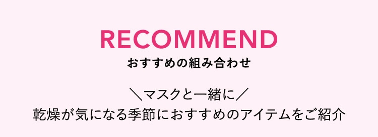 RECOMMEND おすすめの組み合わせ マスクと一緒に乾燥が気になる季節におすすめのアイテムをご紹介