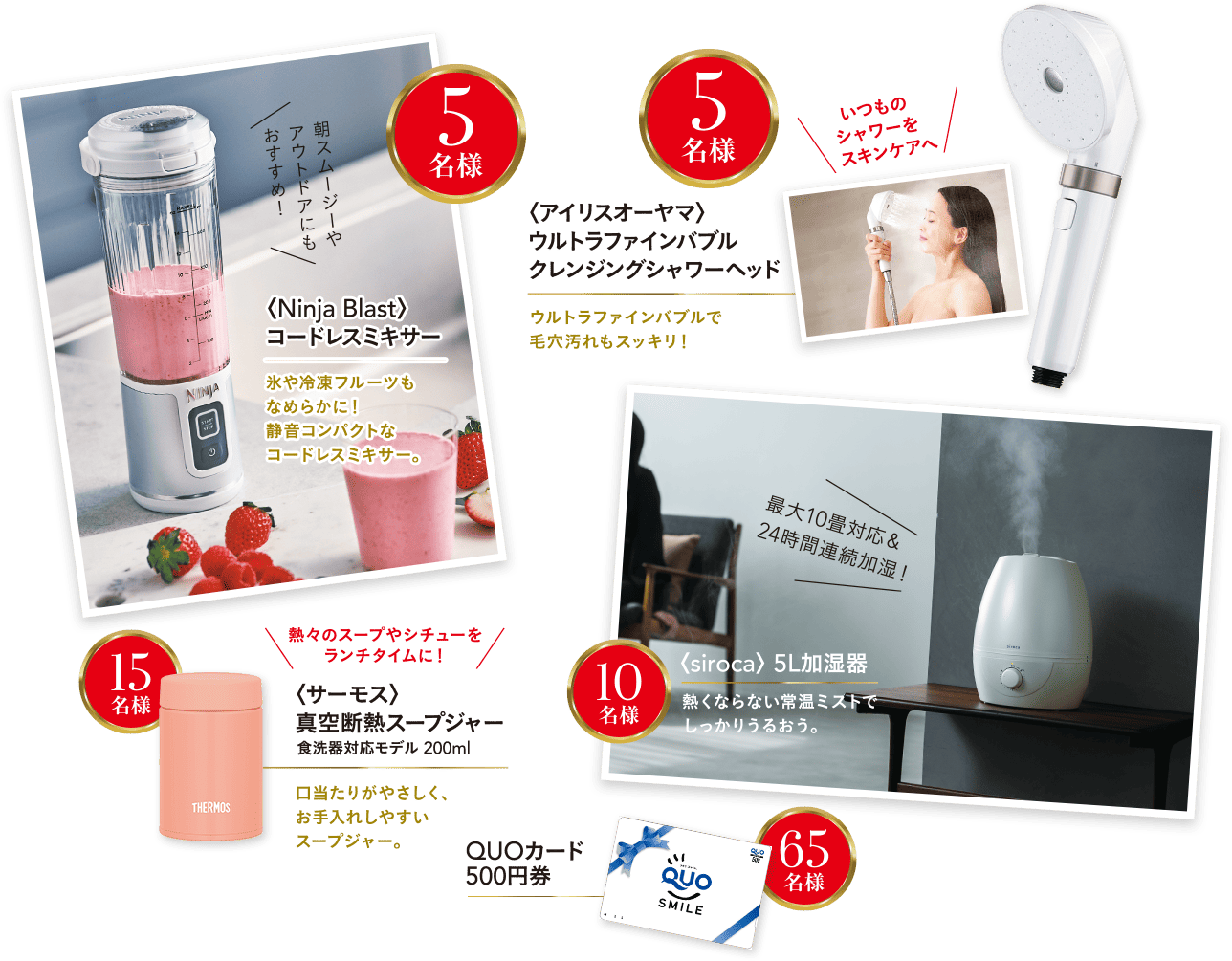 ＜Ninja Blast＞コードレスミキサー 5名様、＜アイリスオーヤマ＞ウルトラファインバブル クレンジングシャワーヘッド 5名様、＜サーモス＞真空耐熱スープジャー 15名様、＜siroca＞5L加湿器 10名様、QUOカード500円券 65名様