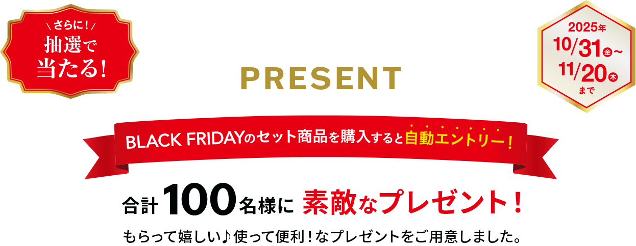 さらに抽選で当たる！PRESENT BLACK FRIDAYのセット商品を購入すると自動エントリー！合計100名様に素敵なプレゼントが当たる！もらって嬉しい使って便利！なプレゼントをご用意しました。