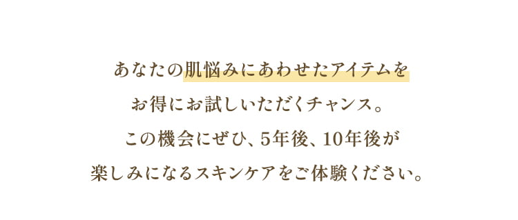 あなたの肌悩みにあわせたアイテムをお得にお試しいただくチャンス。この機会にぜひ、5年後、10年後が楽しみになるスキンケアをご体験ください。