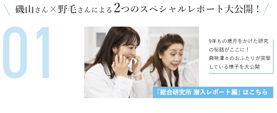 磯山さん×野毛さんによる2つのスペシャルレポート大公開！9年もの歳月をかけた研究の秘話がここに！興味津々のおふたりが突撃している様子を大公開「総合研究所 潜入レポート編」はこちら