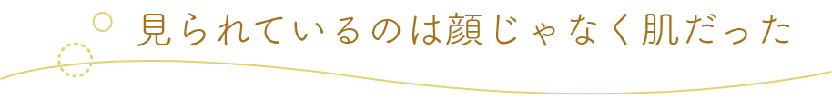 見られているのは顔じゃなく肌だった
