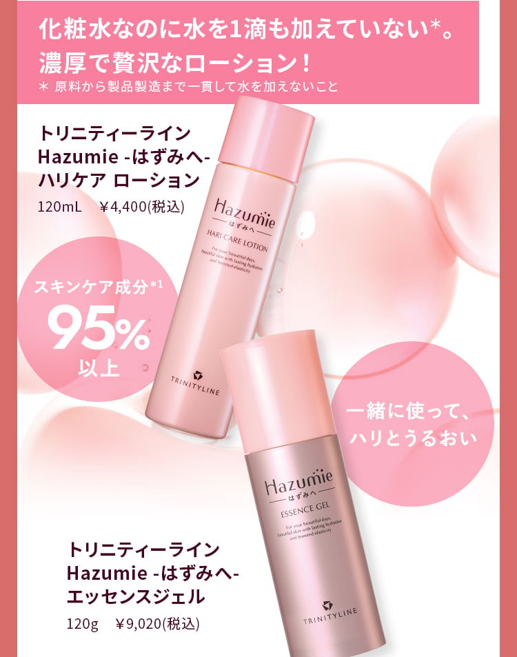 化粧水なのに水を一滴も加えていない＊。濃厚で贅沢なローション！トリニティーライン Hazumie -はずみへ- ハリケア ローション ＊ 製造工程中に水を1滴も加えないこと 95％以上がスキンケア成分＊1の濃厚なオールインワン美容液ジェル トリニティーライン Hazumie -はずみへ- エッセンスジェル