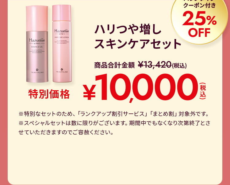 ハリつや増しスキンケアセット バレンタインクーポン付き25%OFF 特別価格10,000円(税込) ※特別なセットのため、「ランクアップ割引サービス」「まとめ割」対象外です。 ※スペシャルセットは数に限りがございます。期間中でもなくなり次第終了とさせていただきますのでご容赦ください。