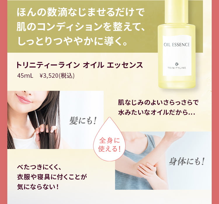 ほんの数滴なじませるだけで肌のコンディションを整えて、しっとりつややかに導く。トリニティーライン オイル エッセンス