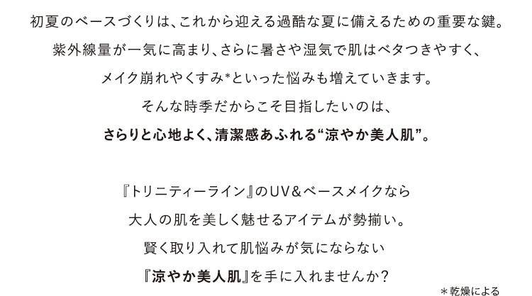 初夏のベースづくりは、これから迎える過酷な夏に備えるための重要な鍵。紫外線量が一気に高まり、さらに暑さや湿気で肌はべたつきやすく、メイク崩れやくすみ*といった悩みも増えていきます。そんな時季だからこそ目指したいのは、さらりと心地よく、清潔感あふれる“涼やか美人肌”。『トリニティーライン』のUV&ベースメイクシリーズは、大人の肌を美しく魅せるアイテムが勢揃い。賢く取り入れて肌悩みが気にならない『涼やか美人肌』を手に入れませんか? *乾燥による