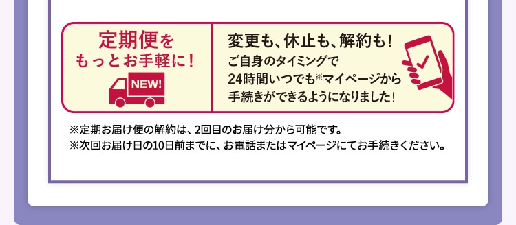 定期便をもっとお手軽に!変更も、休止も、解約も!ご自身のタイミングで24時間いつでも※マイページから手続きできるようになりました! ※ 定期お届け便の解約は、2回目のお届け分から可能です。※次回お届け日の10日前までに、お電話またはマイページにてお手続きください。