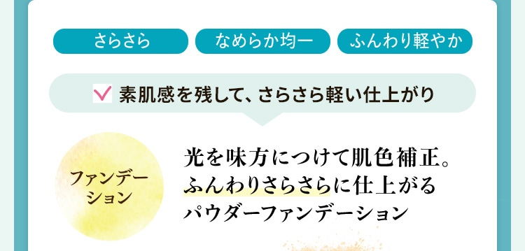 さらさら・なめらか均一・ふんわり軽やか 素肌感を残して、さらさら軽い仕上がり 光を味方につけて肌色補正。ふんわりさらさらに仕上がるパウダーファンデーション