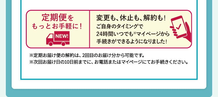 定期便をもっとお手軽に!変更も、休止も、解約も!ご自身のタイミングで24時間いつでも※マイページから手続きできるようになりました! ※ 定期お届け便の解約は、2回目のお届け分から可能です。※次回お届け日の10日前までに、お電話またはマイページにてお手続きください。