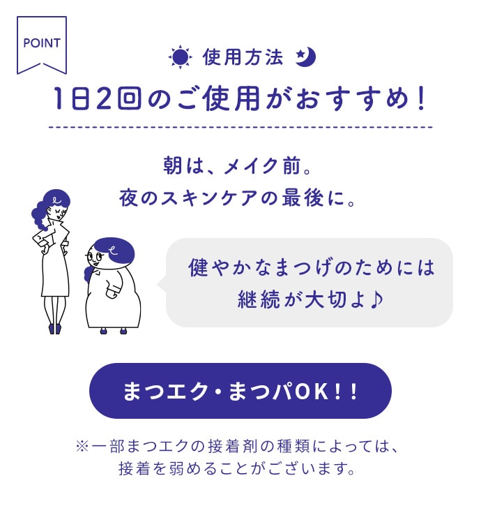 使用方法 1日2回のご使用がおすすめ!朝は、メイク前。夜のスキンケアの最後に。 まつエク・まつパOK!!※一部まつエクの接着剤の種類によっては、接着を弱めることがございます。