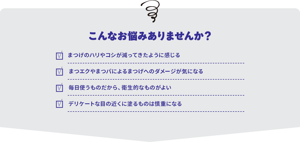 こんなお悩みありませんか？まつげのハリやコシが減ってきたように感じる・まつエクやまつパによるまつげへのダメージが気になる・毎日使うものだから、衛生的なものがよい・デリケートな目の近くに塗るものは慎重になる