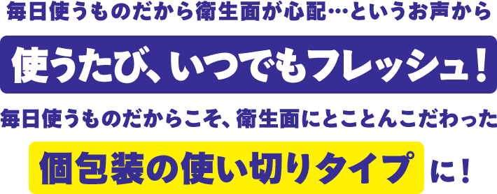毎日使うものだから衛生面が心配...というお声から使うたび、いつでもフレッシュ！毎日使うものだからこそ、衛生面にとことんこだわった個包装の使い切りタイプに！