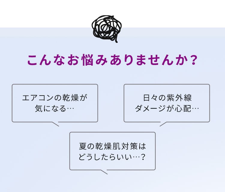 こんなお悩みありませんか？エアコンの乾燥が気になる… 日々の紫外線ダメージが心配… 夏の乾燥肌対策はどうしたらいい…？
