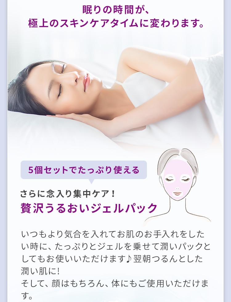 眠りの時間が、極上のスキンケアタイムに変わります。5個セットでたっぷり使える さらに念入り集中ケア！贅沢うるおいジェルパック いつもより気合を入れてお肌のお手入れをしたい時に、たっぷりとジェルを乗せて潤いパックとしてもお使いいただけます♪翌朝つるんとした潤い肌に！そして、顔はもちろん、体にもご使用いただけます。