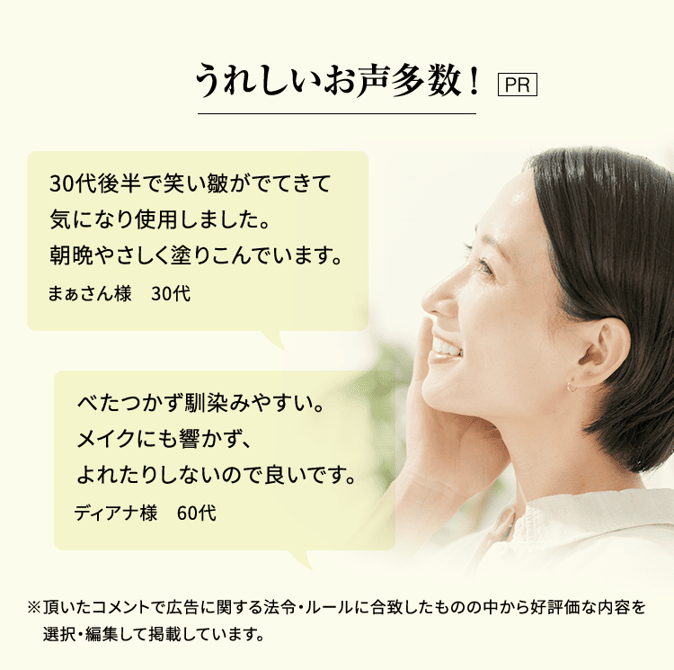 うれしいお声多数！［PR］「30代後半で笑い皺がでてきて気になり使用しました。朝晩やさしく塗りこんでいます。」まぁさん様 30代／「べたつかず馴染みやすい。メイクにも響かず、よれたりしないので良いです。」ディアナ様 60代 ※頂いたコメントで広告に関する法令・ルールに合致したものの中から好評価な内容を選択・編集して掲載しています。