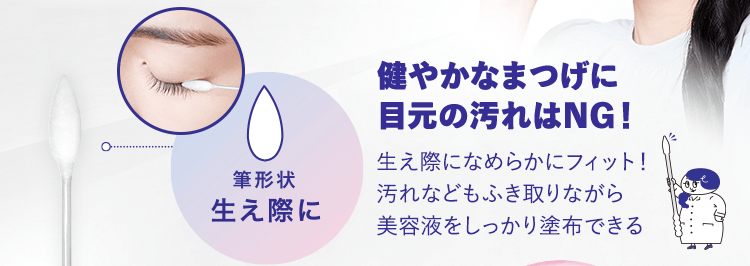 健やかなまつげに目元の汚れはNG!筆形状 生え際に:生え際になめらかにフィット!汚れなどもふき取りながら美容液をしっかり塗布できる