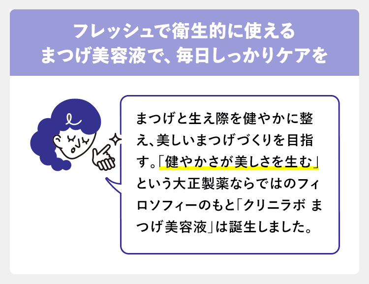 フレッシュで衛生的に使えるまつげ美容液で、毎日しっかりケアを まつげと生え際を健やかに整え、美しいまつげづくりを目指す。「健やかさが美しさを生む」という大正製薬ならではのフィロソフィーのもと「クリニラボ まつげ美容液」は誕生しました。