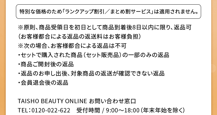 特別な価格のため「ランクアップ割引/まとめ割サービス」は適用されません。※原則、商品受領日を初日として商品到着後8日以内に限り、返品可(お客様都合による返品の返送料はお客様負担)※次の場合、お客様都合による返品は不可・セットで購入された商品(セット販売品)の一部のみの返品・商品ご開封後の返品・返品のお申し出後、対象商品の返送が確認できない返品・会員退会後の返品 TAISHO BEAUTY ONLINE お問い合わせ窓口:0120-022-622 受付時間 / 9:00~18:00(年末年始を除く)