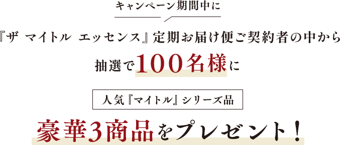 キャンペーン期間中に「ザ マイトル エッセンス」定期お届け便ご契約中の方の中から抽選で100名様に、人気「マイトル」シリーズ品豪華3商品をプレゼント！