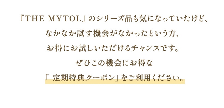『THE MYTOL』のシリーズ品も気になっていたけど、なかなか試す機会がなかったという方、お得にお試しいただけるチャンスです。ぜひこの機会にお得な「 定期特典クーポン」をご利用ください。