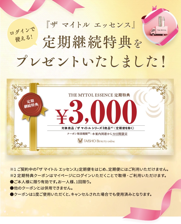 ログインで使える『ザ マイトル エッセンス』定期継続特典をプレゼントいたしました！『ザ マイトル エッセンス』定期特典 3,000円OFFクーポン 対象商品：ザ マイトル シリーズ3商品※1(定期便を除く) クーポン取得期限※2：本案内到着から30日間限定 ※1 ご契約中の『ザ マイトル エッセンス』定期便をはじめ、定期便にはご利用いただけません。 ※2 定期特典クーポンはマイページにログインいただくことで取得・ご利用いただけます。 ●ご本人様に限り有効です。お一人様、1回限り。 ●他のクーポンとは併用できません。 ●クーポンは1度ご使用いただくと、キャンセルされた場合でも使用済みとなります。