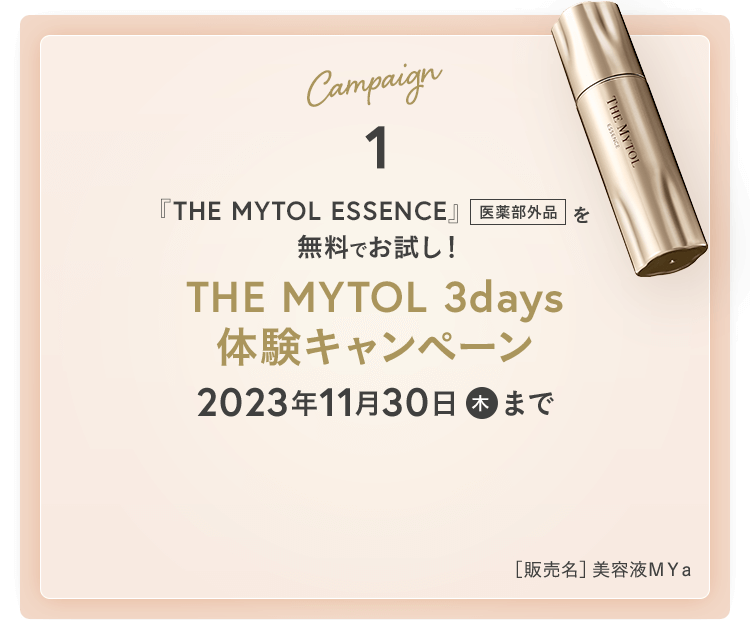 Campaign1 『THE MYTOL ESSENCE』[医薬部外品]を無料でお試し!THE MYTOL 3days 体験キャンペーン 2023年11月30日(木)まで ［販売名］美容液ＭＹａ