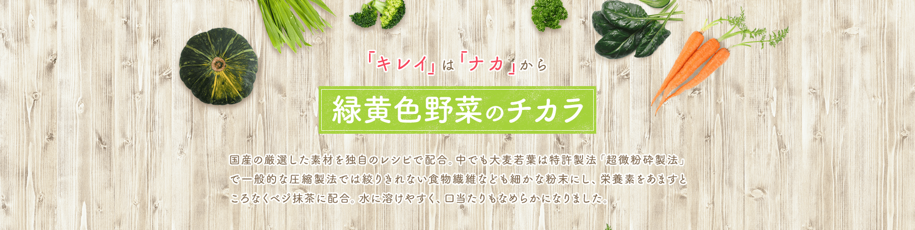 「キレイ」は 「ナカ」から 緑黄色野菜のチカラ 国産の厳選した素材を独自のレシピで配合。中でも大麦若葉は特許製法「超微粉砕製法」で一般的な圧縮製法では絞りきれない食物繊維なども細かな粉末にし、栄養素をあますところなくベジ抹茶に配合。水に溶けやすく、口当たりもなめらかになりました。