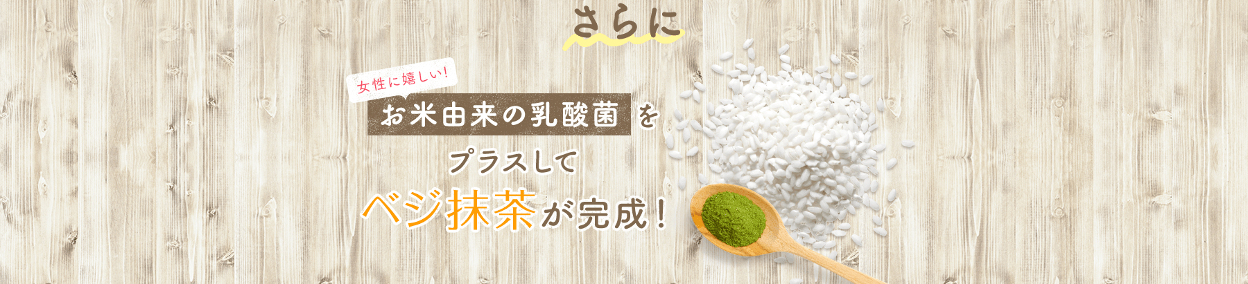 さらに 女性に嬉しい!お米由来の乳酸菌をプラスしてベジ抹茶が完成!