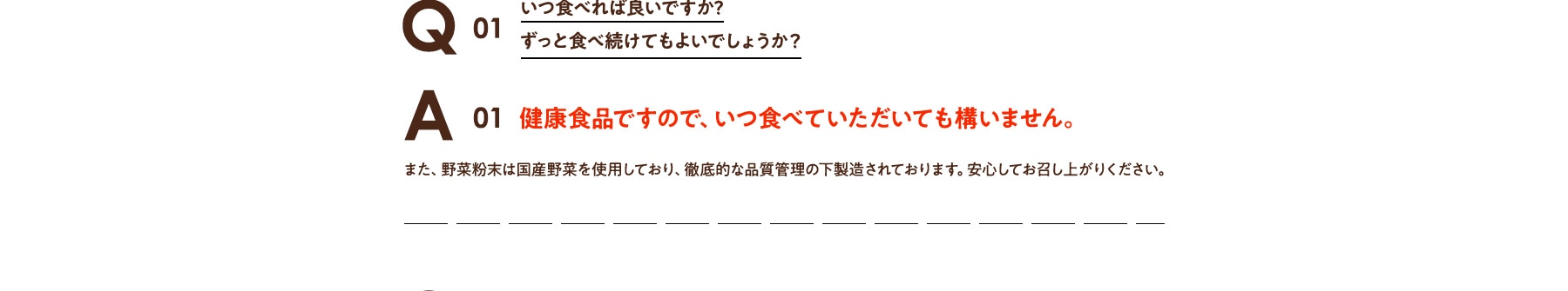 Q01 いつ食べればよいのか?ずっと食べ続けてもよいでしょうか? A01 健康食品ですので、いつ食べていただいても構いません。また、野菜粉末は国産野菜を使用しており、徹底的な品質管理の下製造されております。安心してお召し上がりください。