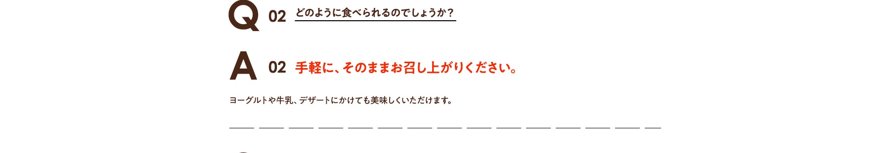 Q02 どのように食べられるのでしょうか? A02 手軽に、そのままお召し上がりください。 ヨーグルトや牛乳、デザートにかけても美味しくいただけます。