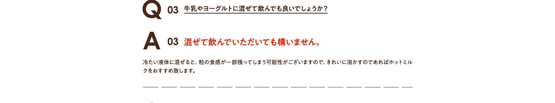 Q03 牛乳やヨーグルトに混ぜて飲んでも良いでしょうか? A03 混ぜて飲んでいただいても構いません。冷たい液体に混ぜると、粒の食感が一部残ってしまう可能性がございますので、きれいに溶かすのであればホットミルクをおすすめ致します。