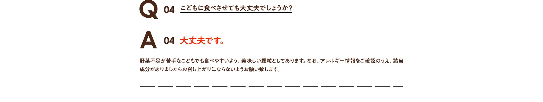 Q04 こどもの野菜不足に食べさせても大丈夫でしょうか? A04 大丈夫です。野菜不足が苦手なこどもでも食べやすいよう、美味しい顆粒としてあります。なお、アレルギー情報をご確認のうえ、該当成分がありましたらお召し上がりにならないようお願い致します。