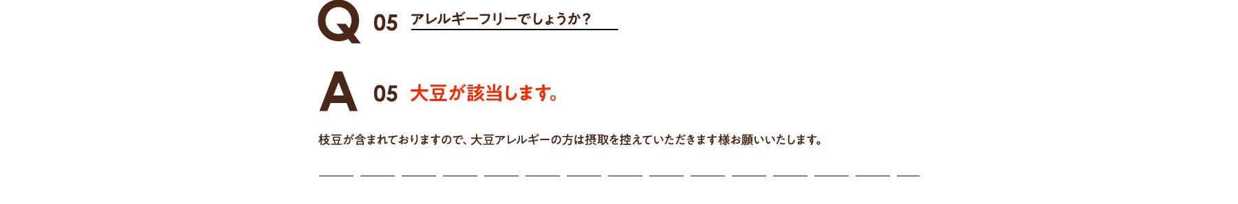 Q05 アレルギーフリーでしょうか? A05 大豆が含まれております。大豆アレルギーの方は摂取を控えて頂きます様お願いいたします。