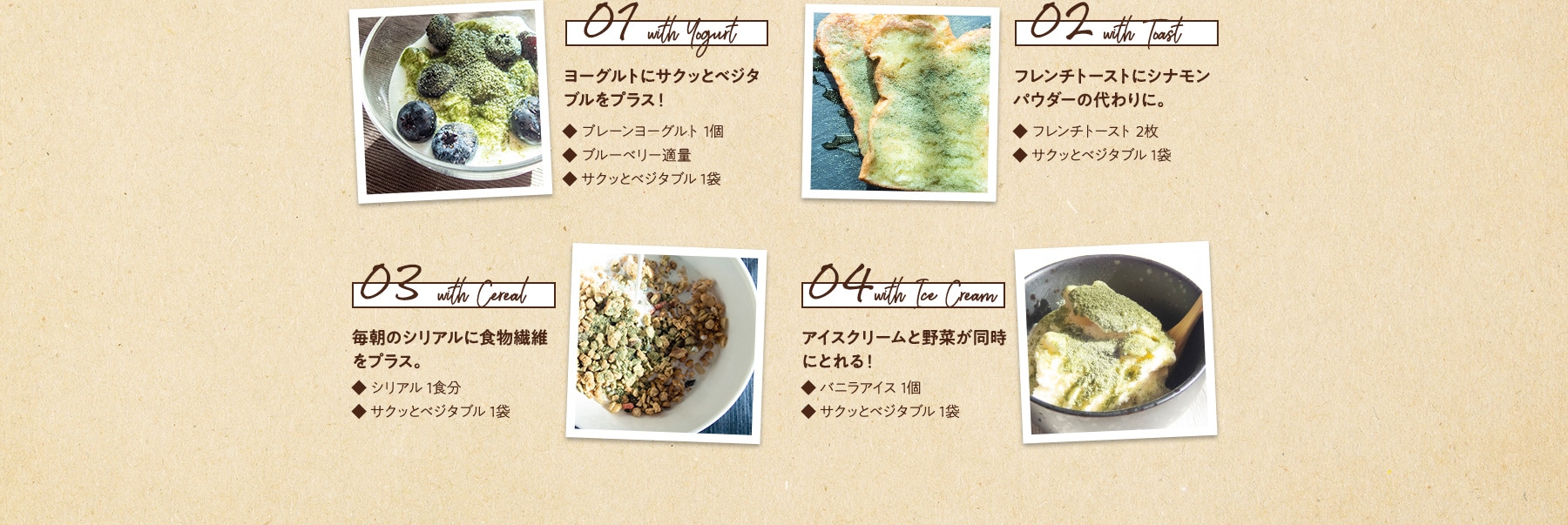 01 with Yogurt ヨーグルトにサクッとベジタブルをプラス!・プレーンヨーグルト 1個・サクッとベジタブル 1袋 02 with Toast フレンチトーストにシナモンパウダーの代わりに。・フレンチトースト 2枚・サクッとベジタブル 1袋 03 with Cereal 毎朝のシリアルに食物繊維をプラス。・シリアル 1食分・サクッとベジタブル 1袋 04 with Ice Cream アイスクリームと野菜が同時にとれる! ・バニラアイス 1個・サクッとベジタブル 1袋