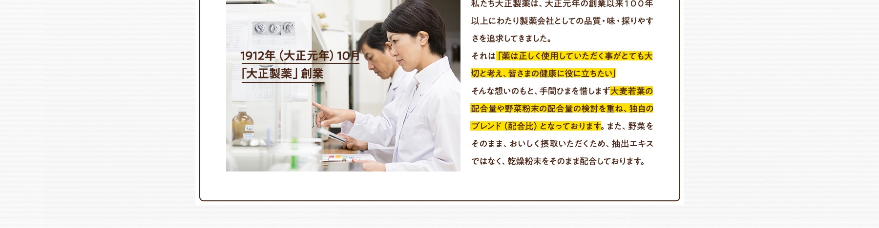 イメージ:1912年(大正元年)10月「大正製薬」創業 1912年(大正元年)10月「大正製薬」創業 私たち大正製薬は、大正元年の創業以来100年以上にわたり製薬会社としての品質・味・採りやすさを追求してきました。それは「薬は正しく使用していただく事がとても大切と考え、皆さまの健康に役に立ちたい」そんな想いのもと、手間ひまを惜しまず大麦若葉の配合量や野菜粉末の配合量の検討を重ね、独自のブレンド(配合比)となっております。また、野菜をそのまま、おいしく摂取いただくため、抽出エキスではなく、乾燥粉末をそのまま配合しております。