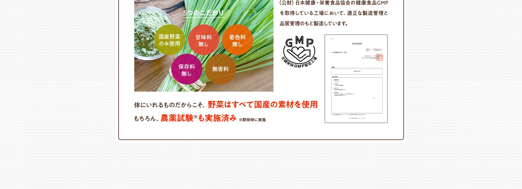 5つのこだわり 国産野菜のみ使用 甘味料無し 着色料無し 保存料無し 無香料 (公財)日本健康・栄養食品協会の健康食品GMPを取得している工場において、適正な製造管理と品質管理のもと製造しています。体にいれるものだからこそ、野菜はすべて国産の素材を使用 もちろん、農薬試験も実施済み