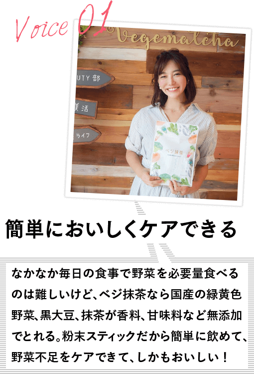 VOICE01 簡単においしくケアできる なかなか毎日の食事で野菜を必要量食べるのは難しいけど、ベジ抹茶なら国産の緑黄色野菜、黒大豆、抹茶が香料、甘味料など無添加でとれる。粉末スティックだから簡単に飲めて、野菜不足をケアできて、しかもおいしい!