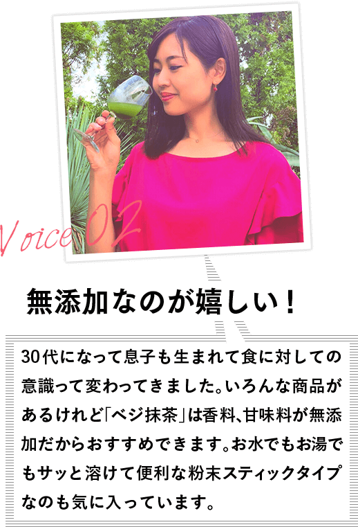 VOICE02 無添加なのが嬉しい! 30代になって息子も生まれて食に対しての意識って変わってきました。いろんな商品があるけれど「ベジ抹茶」は香料、甘味料が無添加だから安心できます。お水でもお湯でもサッと溶けて便利な粉末スティックタイプなのも気に入っています。