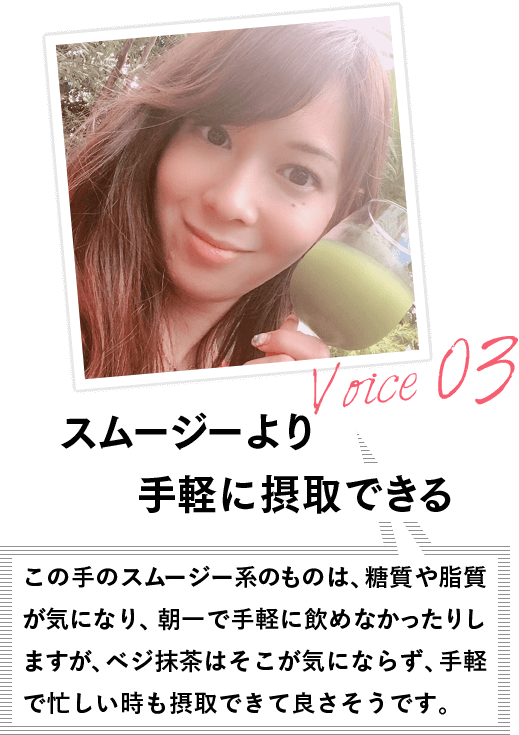 VOICE03 スムージーより手軽に摂取できる この手のスムージー系のものは、糖質や脂質が気になり、朝一で手軽に飲めなかったりしますが、ベジ抹茶はそこが気にならず、手軽で忙しい時も摂取できて良さそうです。