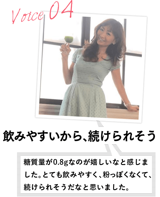 VOICE04 飲みやすいから、続けられそう 糖質量が0.8gなのが嬉しいなと感じました。とても飲みやすく、粉っぽくなくて、続けられそうだなと思いました。
